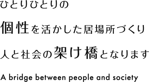 ひとりひとりの個性を活かした居場所づくり 人と社会の架け橋となります A bridge between people and society